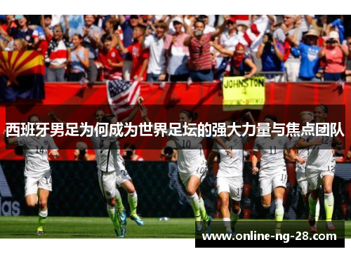 西班牙男足为何成为世界足坛的强大力量与焦点团队 西班牙男足为何成为世界足坛的强大力量与焦点团队