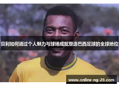贝利如何通过个人魅力与球场成就塑造巴西足球的全球地位