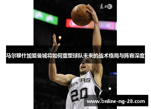 马尔穆什加盟曼城将如何重塑球队未来的战术格局与阵容深度