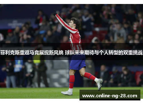 菲利克斯重返马竞展现新风貌 球队未来期待与个人转型的双重挑战 菲利克斯重返马竞展现新风貌 球队未来期待与个人转型的双重挑战