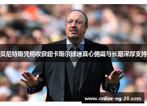 贝尼特斯凭何收获纽卡斯尔球迷真心拥戴与长期深厚支持 贝尼特斯凭何收获纽卡斯尔球迷真心拥戴与长期深厚支持