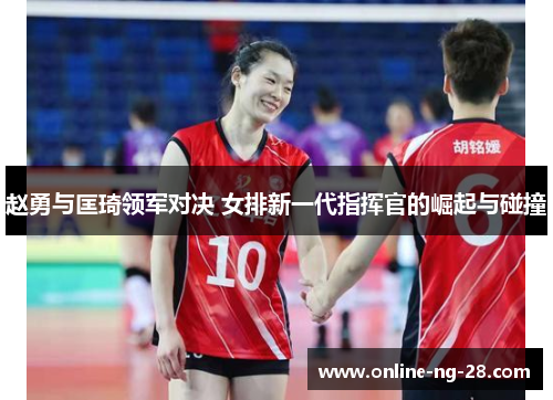 赵勇与匡琦领军对决 女排新一代指挥官的崛起与碰撞 赵勇与匡琦领军对决 女排新一代指挥官的崛起与碰撞